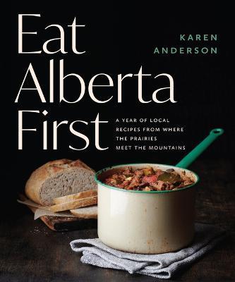 Eat Alberta First: A Year of Local Recipes from Where the Prairies Meet the Mountains - Karen Anderson