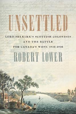 Unsettled: Lord Selkirk's Scottish Colonists and the Battle for Canada's West, 1813-1816 - Robert Lower