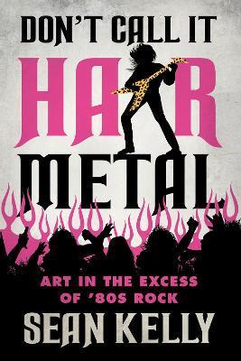 Don't Call It Hair Metal: Art in the Excess of '80s Rock - Sean Kelly