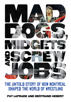 Mad Dogs, Midgets and Screw Jobs: The Untold Story of How Montreal Shaped the World of Wrestling - Patric Laprade