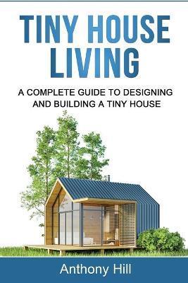 Tiny House Living: A Complete Guide to Designing and Building a Tiny House - Anthony Hill