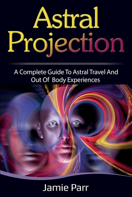 Astral Projection: A Complete Guide to Astral Travel and Out of Body Experiences - Jamie Parr