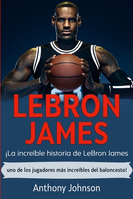 LeBron James: ¡La increíble historia de LeBron James - uno de los jugadores más increíbles del baloncesto! - Anthony Johnson