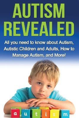 Autism Revealed: All you Need to Know about Autism, Autistic Children and Adults, How to Manage Autism, and More! - Alyssa Stone