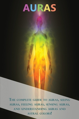 Auras: The complete guide to auras, seeing auras, feeling auras, sensing auras, and understanding auras and astral colors! - Peter Longley
