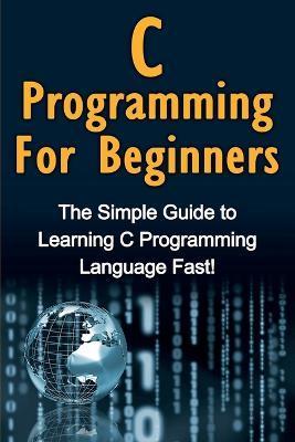 C Programming For Beginners: The Simple Guide to Learning C Programming Language Fast! - Tim Warren