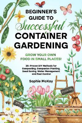 Beginner's Guide to Successful Container Gardening: Grow Your Own Food in Small Places! 25+ Proven DIY Methods for Composting, Companion Planting, See - Sophie Mckay