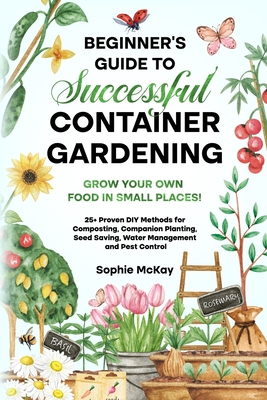 Beginner's Guide to Successful Container Gardening: Grow Your Own Food in Small Places! 25+ Proven DIY Methods for Composting, Companion Planting, See - Sophie Mckay