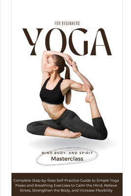 Yoga for Beginners: A Complete Step-by-Step Self-Practice Guide to Simple Yoga Poses and Breathing Exercises to Calm the Mind, Relieve Str - Body And Spirit Masterclass Mind