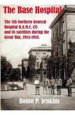 Poza produsului The Base Hospital: An Account of the 5th Northern General Hospital R.A.M.C.(T) and its satellites during the Great War - Robin P. Jenkins
