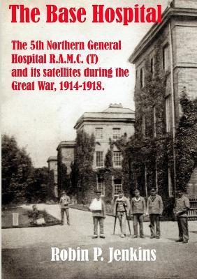 The Base Hospital: An Account of the 5th Northern General Hospital R.A.M.C.(T) and its satellites during the Great War - Robin P. Jenkins