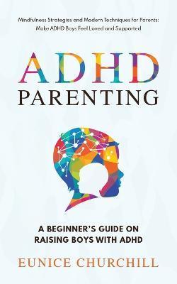 ADHD Parenting A Beginner's Guide on Raising Boys with ADHD: Mindfulness Strategies and Modern Techniques for Parents: Make ADHD Boys Feel Loved and S - Eunice Churchill