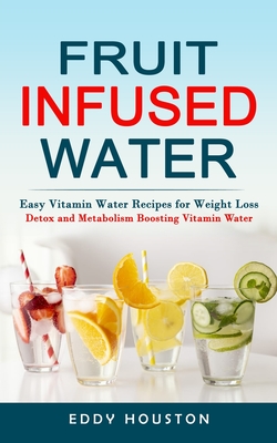 Fruit Infused Water: Easy Vitamin Water Recipes for Weight Loss (Detox and Metabolism Boosting Vitamin Water) - Eddy Houston