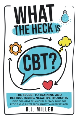 What The Heck Is CBT?: The Secret To Training And Restructuring Negative Thoughts Using Cognitive Behavioral Therapy Skills For People Who Su - R. J. Miller