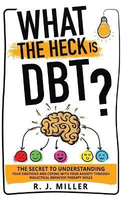 What The Heck Is DBT?: The Secret To Understanding Your Emotions And Coping With Your Anxiety Through Dialectical Behavior Therapy Skills - R. J. Miller