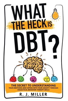 What The Heck Is DBT? The Secret To Understanding Your Emotions And Coping With Your Anxiety Through Dialectical Behavior Therapy Skills - R. J. Miller