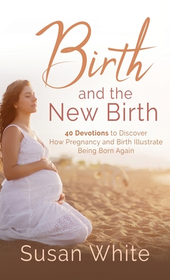 Birth and the New Birth: 40 Devotions to Discover How Pregnancy and Birth Illustrate Being Born Again - Susan M. White