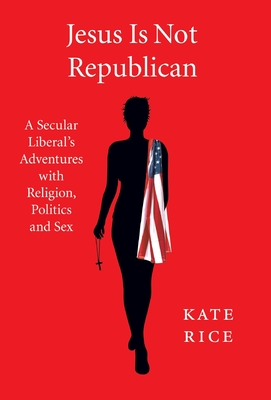 Jesus Is Not Republican: A Secular Liberal's Adventures With Religion, Politics and Sex - Kate Rice
