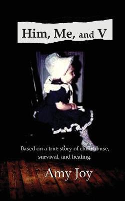 Him, Me, and V: Based on a true story of child abuse, survival, and healing. - Amy Joy