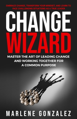 Change Wizard: Master the Art of Leading Change and Working Together for a Common Purpose - Marlene Gonzalez