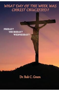 What Day of the Week Was Christ Crucified?: Friday?, Thursday?, Wednesday? - Bob C. Green 