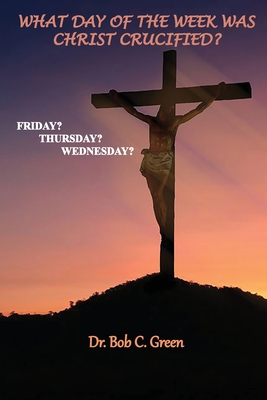 What Day of the Week Was Christ Crucified?: Friday?, Thursday?, Wednesday? - Bob C. Green