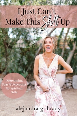 I Just Can't Make This Sh!t Up: Overcoming Fear and Accepting My Spiritual Gifts - Alejandra G. Brady