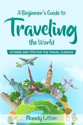 A Beginner's Guide To Traveling The World: Stories and Tips For The Travel Curious - Mandy Litton