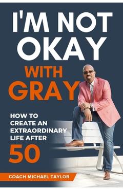 Coperta cărții 'I'm Not Okay With Gray: How To Create An Extraordinary Life After 50 - Coach Michael Taylor'