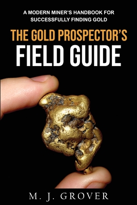 The Gold Prospector's Field Guide: A Modern Miner's Handbook for Successfully Finding Gold - M. J. Grover