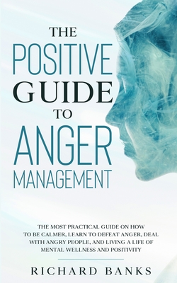 The Positive Guide to Anger Management: The Most Practical Guide on How to Be Calmer, Learn to Defeat Anger, Deal with Angry People, and Living a Life - Richard Banks