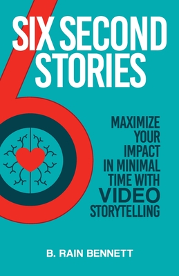Six Second Stories: Maximize Your Impact in Minimal Time with Video Storytelling - B. Rain Bennett