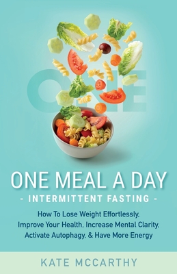 One Meal A Day Intermittent Fasting: How To Lose Weight Effortlessly, Improve Your Health, Increase Mental Clarity, Activate Autophagy, and Have More - Kate Mccarthy
