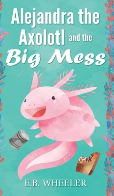 Alejandra the Axolotl and the Big Mess - E. B. Wheeler