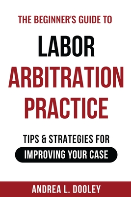 The Beginner's Guide to Labor Arbitration Practice: Tips & Strategies for Improving Your Case - Andrea Dooley