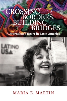 Crossing Borders, Building Bridges: A Journalist's Heart in Latin America - Maria E. Martin