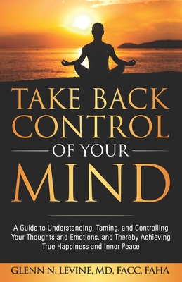 Take Back Control of Your Mind: A Guide to Understanding, Taming, and Controlling Your Thoughts and Emotions, and Thereby Achieving True Happiness and - Glenn N. Levine