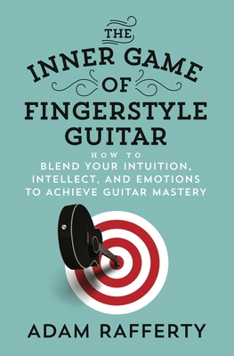 The Inner Game of Fingerstyle Guitar: How to Blend Your Intuition, Intellect, and Emotions to Achieve Guitar Mastery - Adam Rafferty