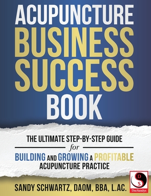 Acupuncture Business Success Book: The Ultimate Step-by-Step Guide for Building and Growing a Profitable Acupuncture Practice - Sandy Schwartz