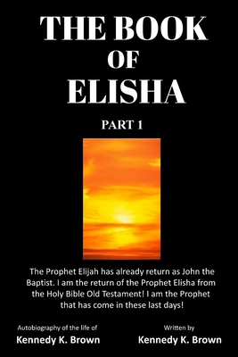 The Book of Elisha: PART 1: I am the return of the Prophet Elisha from the Old Testament! I am the Prophet that has come in these last day - Kennedy K. Brown