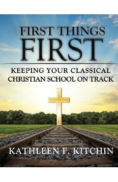 Coperta cărții 'First Things First: Keeping Your Classical Christian School on Track - Kathleen F. Kitchin'