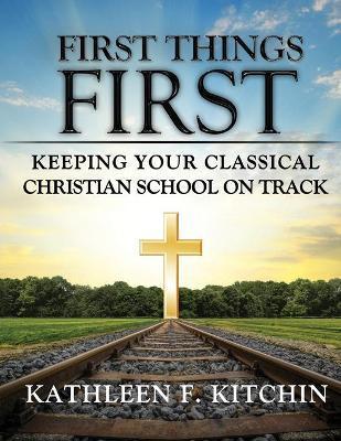 First Things First: Keeping Your Classical Christian School on Track - Kathleen F. Kitchin