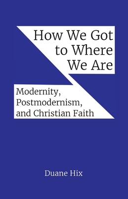 How We Got to Where We Are: Modernity, Postmodernism, and Christian Faith - Duane Hix