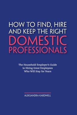 How to Find, Hire and Keep the Right Domestic Professionals: The Household Employer's Guide to Hiring Great Employees Who Will Stay for Years - Aleksandra Kardwell