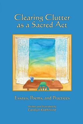 Clearing Clutter as a Sacred Act: Essays, Poems and Practices - Carolyn Koehnline