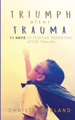 Triumph After Trauma: 11 Keys to Positive Parenting After Trauma - Christy Copeland