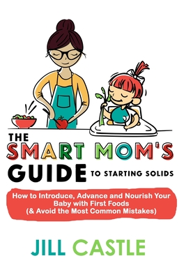 The Smart Mom's Guide to Starting Solids: How to Introduce, Advance, and Nourish Your Baby with First Foods (& Avoid the Most Common Mistakes) - Jill Castle