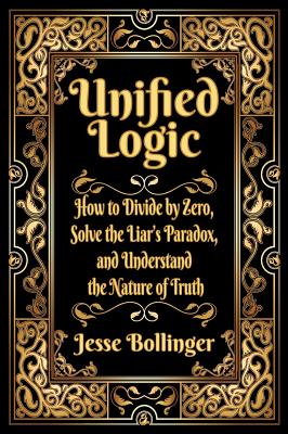 Unified Logic: How to Divide by Zero, Solve the Liar's Paradox, and Understand the Nature of Truth - Jesse Bollinger