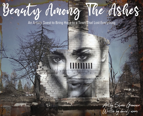Beauty Among The Ashes: An Artist's Quest to Bring Hope to a Town That Lost Everything - Shane Grammer