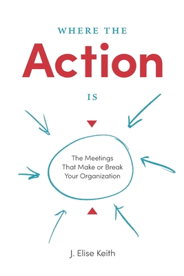 Where the Action Is: The Meetings That Make or Break Your Organization - J. Elise Keith